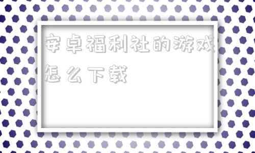 包含安卓福利社的游戏怎么下载的词条